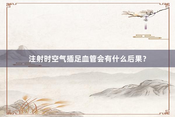 注射时空气插足血管会有什么后果？